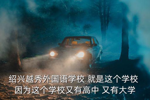 紹興越秀外國語學(xué)校 就是這個學(xué)校 因?yàn)檫@個學(xué)校又有高中 又有大學(xué)