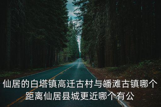 仙居的白塔鎮(zhèn)高遷古村與皤灘古鎮(zhèn)哪個(gè)距離仙居縣城更近哪個(gè)有公