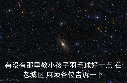 有沒有那里教小孩子羽毛球好一點(diǎn) 在老城區(qū) 麻煩各位告訴一下