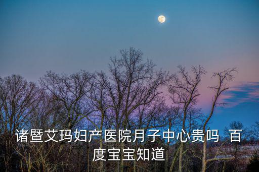 諸暨艾瑪婦產(chǎn)醫(yī)院月子中心貴嗎  百度寶寶知道