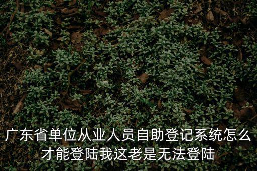 廣東省單位從業人員自助登記系統怎么才能登陸我這老是無法登陸