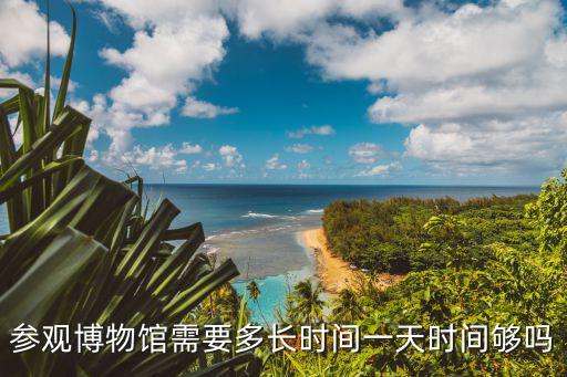 博物館旅游，參觀博物館需要多長時間一天時間夠嗎