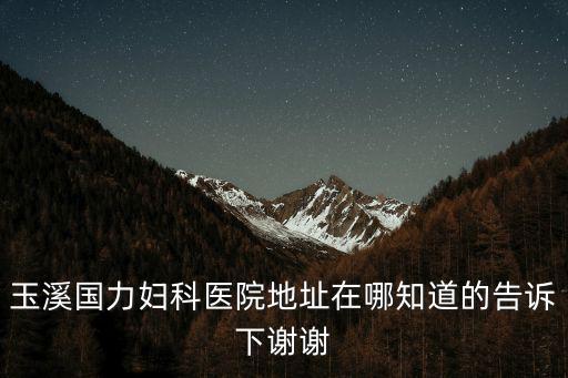 玉溪國力婦科醫院地址在哪知道的告訴下謝謝