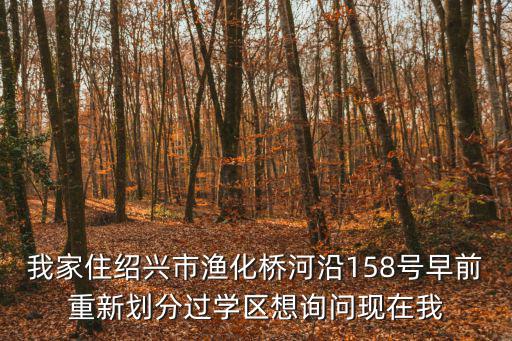 我家住紹興市漁化橋河沿158號早前重新劃分過學區想詢問現在我