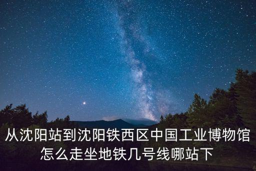 從沈陽站到沈陽鐵西區中國工業博物館怎么走坐地鐵幾號線哪站下