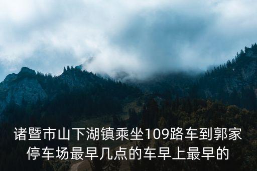 諸暨市山下湖鎮(zhèn)乘坐109路車(chē)到郭家停車(chē)場(chǎng)最早幾點(diǎn)的車(chē)早上最早的