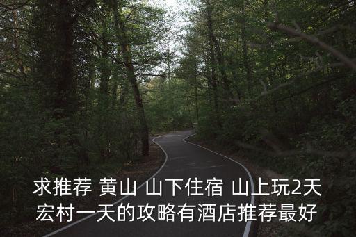 求推薦 黃山 山下住宿 山上玩2天宏村一天的攻略有酒店推薦最好