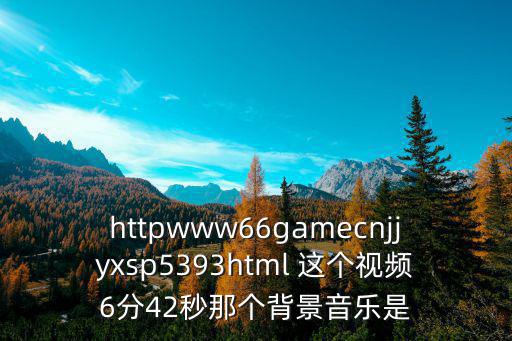 httpwww66gamecnjjyxsp5393html 這個視頻6分42秒那個背景音樂是