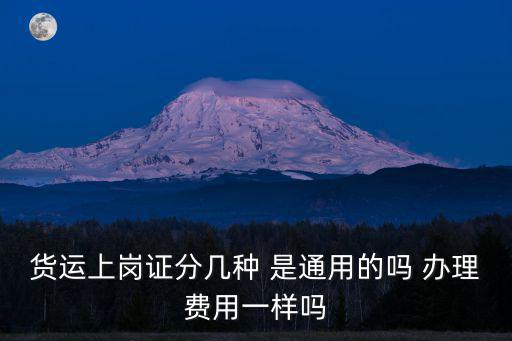 貨運上崗證分幾種 是通用的嗎 辦理費用一樣嗎