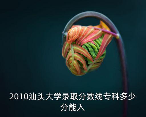 汕頭大學分數線，2010汕頭大學錄取分數線專科多少分能入