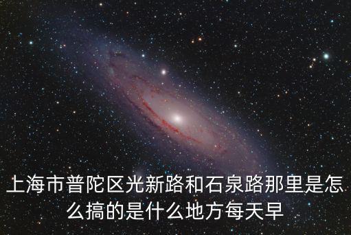 上海市普陀區光新路和石泉路那里是怎么搞的是什么地方每天早