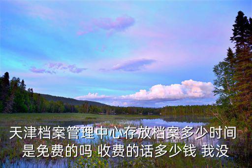 天津檔案管理中心存放檔案多少時間 是免費的嗎 收費的話多少錢 我沒