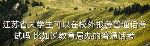 江蘇省大學生可以在校外報考普通話考試嗎 比如說教育局辦的普通話考