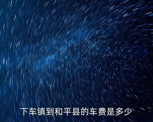 下車鎮到和平縣的車費是多少
