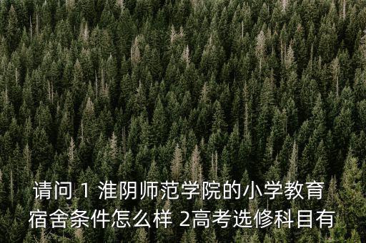請問 1 淮陰師范學院的小學教育 宿舍條件怎么樣 2高考選修科目有