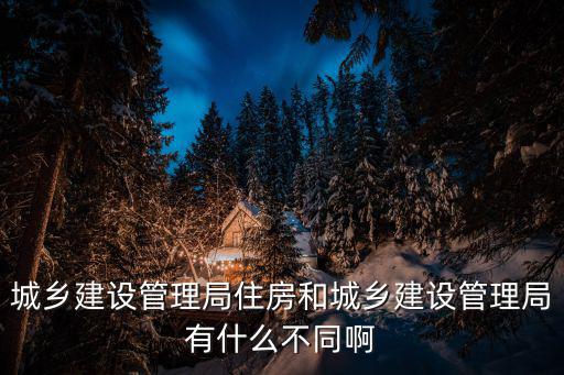 城鄉(xiāng)建設管理局住房和城鄉(xiāng)建設管理局有什么不同啊