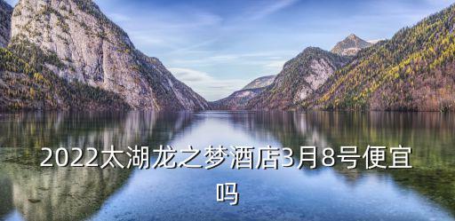 2022太湖龍之夢酒店3月8號便宜嗎
