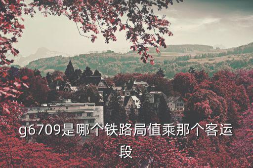 g6709是哪個鐵路局值乘那個客運段
