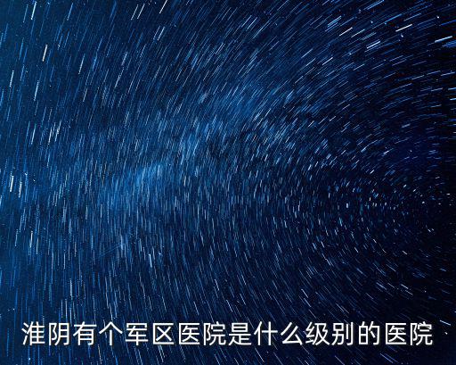 淮陰有個軍區(qū)醫(yī)院是什么級別的醫(yī)院