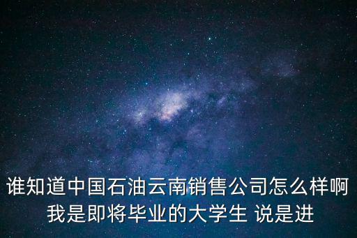 誰知道中國石油云南銷售公司怎么樣啊 我是即將畢業的大學生 說是進