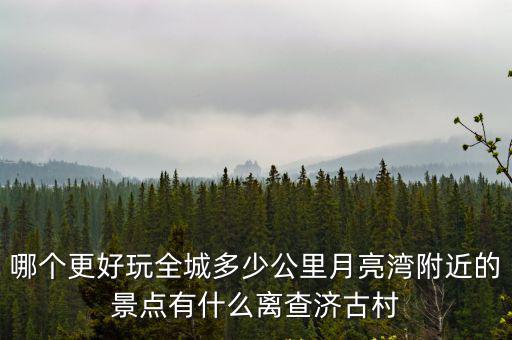 哪個更好玩全城多少公里月亮灣附近的景點有什么離查濟古村