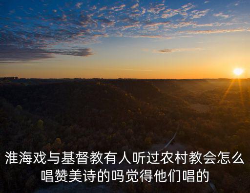 淮海戲，淮海戲與基督教有人聽過農村教會怎么唱贊美詩的嗎覺得他們唱的