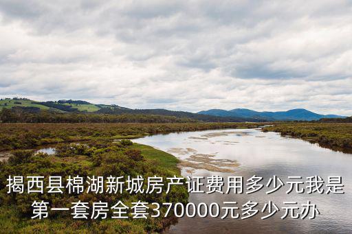 揭西縣棉湖新城房產證費用多少元我是第一套房全套370000元多少元辦