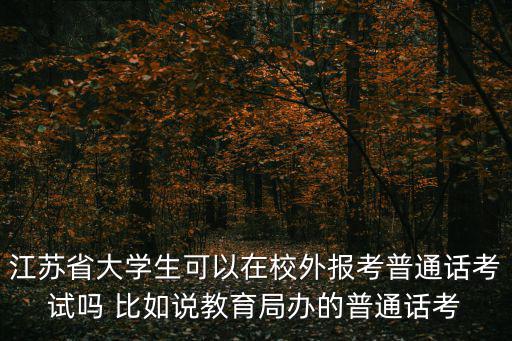 江蘇省大學生可以在校外報考普通話考試嗎 比如說教育局辦的普通話考