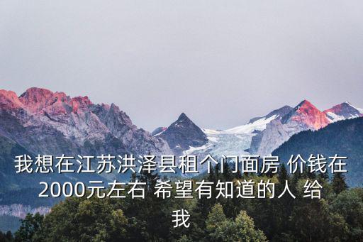 我想在江蘇洪澤縣租個門面房 價錢在2000元左右 希望有知道的人 給我