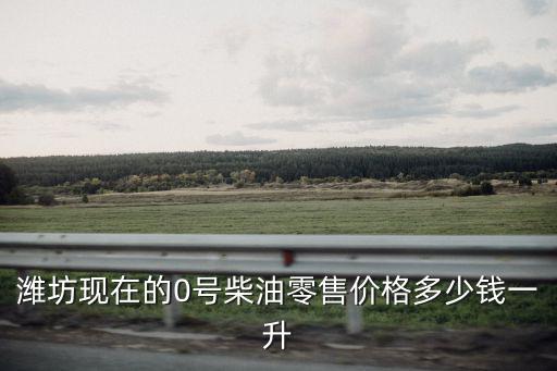 濰坊現在的0號柴油零售價格多少錢一升