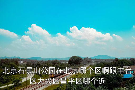 北京石景山公園在北京哪個區啊跟豐臺區大興區昌平區哪個近