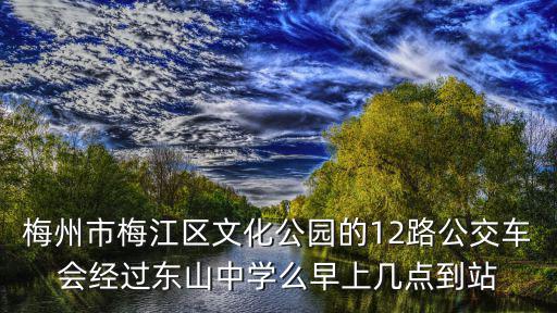 梅州市梅江區(qū)文化公園的12路公交車會經(jīng)過東山中學(xué)么早上幾點到站