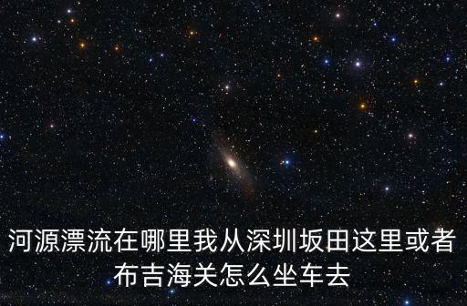 河源漂流在哪里我從深圳坂田這里或者布吉海關怎么坐車去