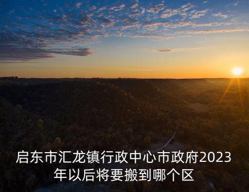 啟東市匯龍鎮行政中心市政府2023年以后將要搬到哪個區