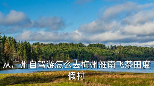 從廣州自駕游怎么去梅州雁南飛茶田度假村