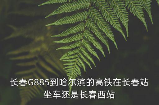 g885，長春G885到哈爾濱的高鐵在長春站坐車還是長春西站