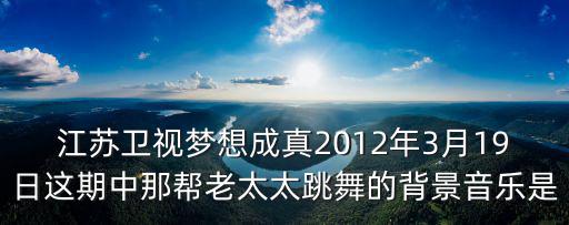 江蘇衛視夢想成真2012年3月19日這期中那幫老太太跳舞的背景音樂是