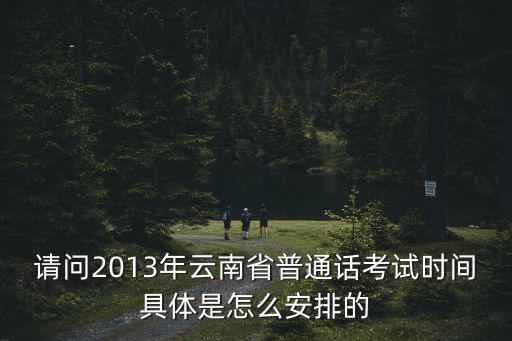請問2013年云南省普通話考試時間具體是怎么安排的