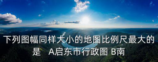 啟東市地圖，下列圖幅同樣大小的地圖比例尺最大的是   A啟東市行政圖 B南