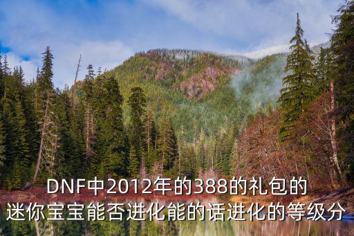 DNF中2012年的388的禮包的迷你寶寶能否進(jìn)化能的話進(jìn)化的等級(jí)分