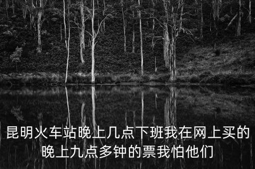 昆明火車站晚上幾點下班我在網上買的晚上九點多鐘的票我怕他們