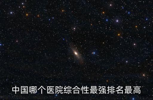中國哪個醫(yī)院綜合性最強排名最高