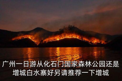 廣州一日游從化石門國家森林公園還是增城白水寨好另請推薦一下增城