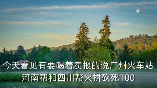 今天看見有要喝著賣報的說廣州火車站河南幫和四川幫火拼砍死100