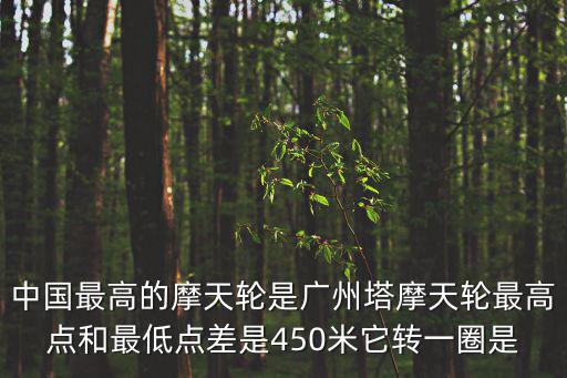 中國最高的摩天輪是廣州塔摩天輪最高點(diǎn)和最低點(diǎn)差是450米它轉(zhuǎn)一圈是