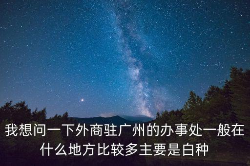 我想問一下外商駐廣州的辦事處一般在什么地方比較多主要是白種