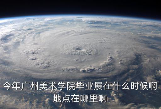 今年廣州美術學院畢業展在什么時候啊地點在哪里啊