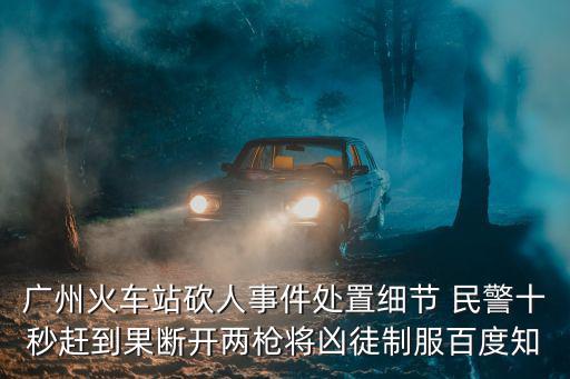 廣州火車站砍人事件處置細節 民警十秒趕到果斷開兩槍將兇徒制服百度知