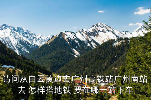 請問從白云黃邊去廣州高鐵站廣州南站去 怎樣搭地鐵 要在哪一站下車