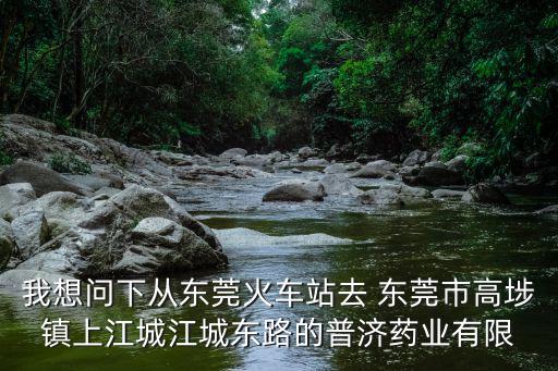 我想問下從東莞火車站去 東莞市高埗鎮(zhèn)上江城江城東路的普濟藥業(yè)有限